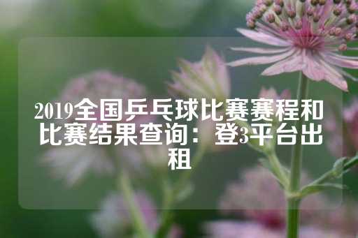 2019全国乒乓球比赛赛程和比赛结果查询：登3平台出租-第1张图片-皇冠信用盘出租