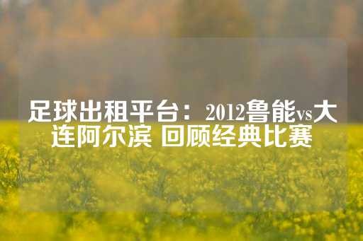 足球出租平台：2012鲁能vs大连阿尔滨 回顾经典比赛-第1张图片-皇冠信用盘出租