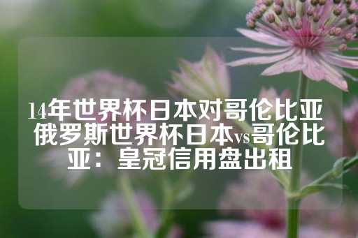 14年世界杯日本对哥伦比亚 俄罗斯世界杯日本vs哥伦比亚：皇冠信用盘出租-第1张图片-皇冠信用盘出租