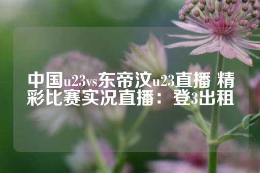 中国u23vs东帝汶u23直播 精彩比赛实况直播：登3出租-第1张图片-皇冠信用盘出租