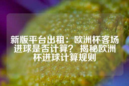 新版平台出租：欧洲杯客场进球是否计算？ 揭秘欧洲杯进球计算规则-第1张图片-皇冠信用盘出租