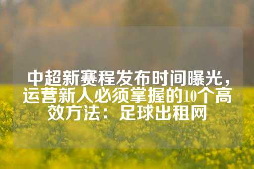 中超新赛程发布时间曝光，运营新人必须掌握的10个高效方法：足球出租网