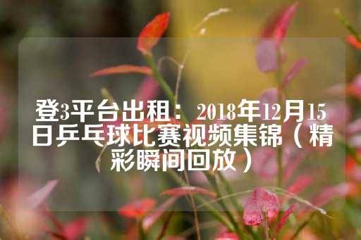 登3平台出租：2018年12月15日乒乓球比赛视频集锦（精彩瞬间回放）