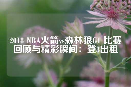 2018 NBA火箭vs森林狼G1 比赛回顾与精彩瞬间：登3出租-第1张图片-皇冠信用盘出租