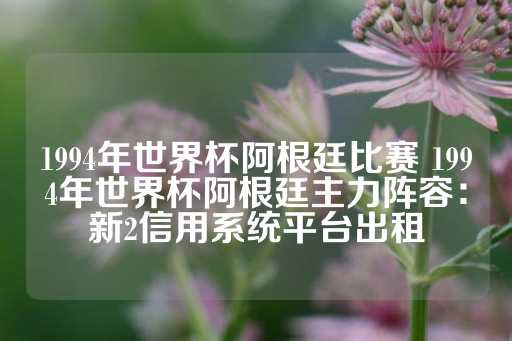 1994年世界杯阿根廷比赛 1994年世界杯阿根廷主力阵容：新2信用系统平台出租