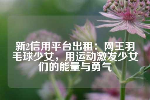 新2信用平台出租：网王羽毛球少女，用运动激发少女们的能量与勇气-第1张图片-皇冠信用盘出租