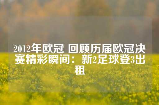 2012年欧冠 回顾历届欧冠决赛精彩瞬间：新2足球登3出租-第1张图片-皇冠信用盘出租