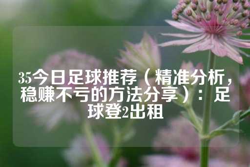 35今日足球推荐（精准分析，稳赚不亏的方法分享）：足球登2出租