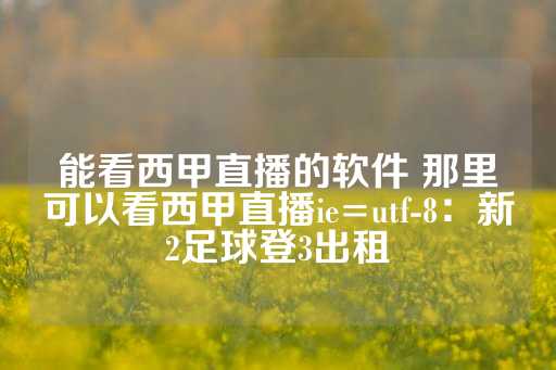 能看西甲直播的软件 那里可以看西甲直播ie=utf-8：新2足球登3出租