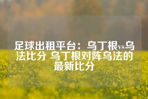 足球出租平台：乌丁根vs乌法比分 乌丁根对阵乌法的最新比分