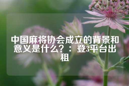 中国麻将协会成立的背景和意义是什么？：登3平台出租-第1张图片-皇冠信用盘出租