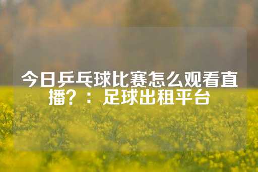 今日乒乓球比赛怎么观看直播？：足球出租平台-第1张图片-皇冠信用盘出租