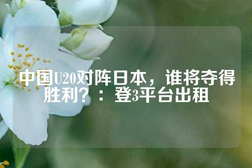 中国U20对阵日本，谁将夺得胜利？：登3平台出租-第1张图片-皇冠信用盘出租