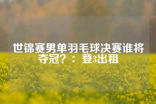 世锦赛男单羽毛球决赛谁将夺冠？：登3出租-第1张图片-皇冠信用盘出租