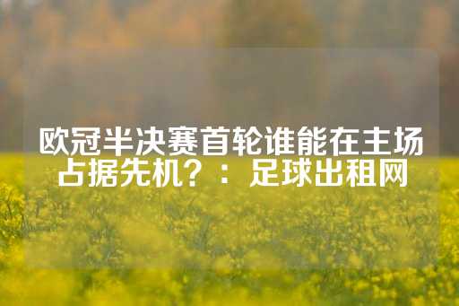 欧冠半决赛首轮谁能在主场占据先机？：足球出租网-第1张图片-皇冠信用盘出租