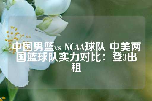 中国男篮vs NCAA球队 中美两国篮球队实力对比：登3出租