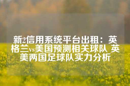 新2信用系统平台出租：英格兰vs美国预测相关球队 英美两国足球队实力分析