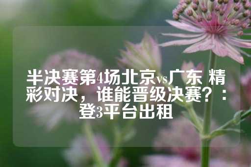 半决赛第4场北京vs广东 精彩对决，谁能晋级决赛？：登3平台出租