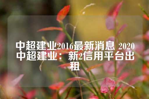 中超建业2016最新消息 2020中超建业：新2信用平台出租-第1张图片-皇冠信用盘出租