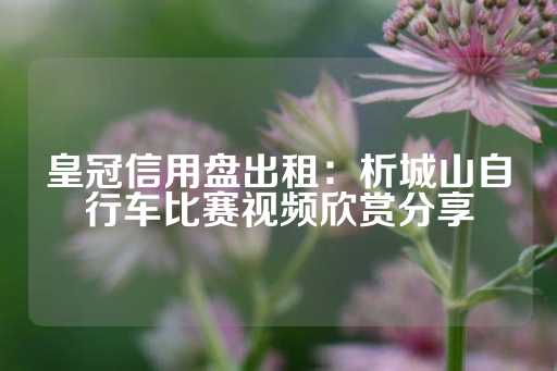 皇冠信用盘出租：析城山自行车比赛视频欣赏分享