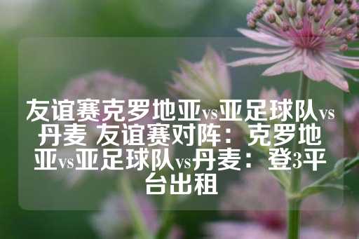 友谊赛克罗地亚vs亚足球队vs丹麦 友谊赛对阵：克罗地亚vs亚足球队vs丹麦：登3平台出租-第1张图片-皇冠信用盘出租