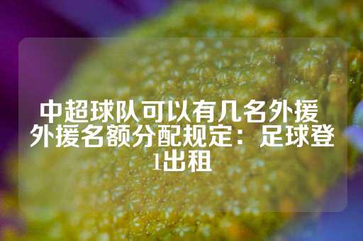 中超球队可以有几名外援 外援名额分配规定：足球登1出租-第1张图片-皇冠信用盘出租