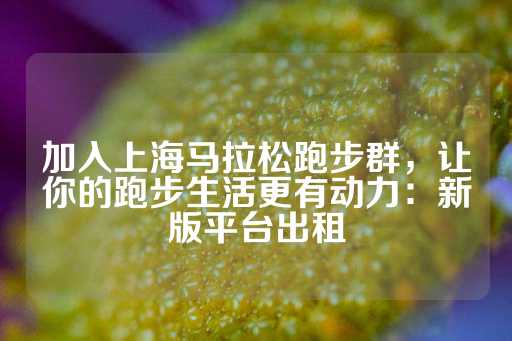 加入上海马拉松跑步群，让你的跑步生活更有动力：新版平台出租