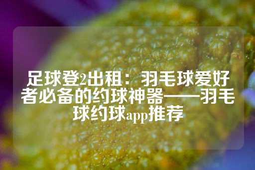 足球登2出租：羽毛球爱好者必备的约球神器——羽毛球约球app推荐