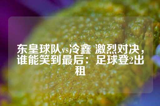 东皇球队vs冷鑫 激烈对决，谁能笑到最后：足球登2出租