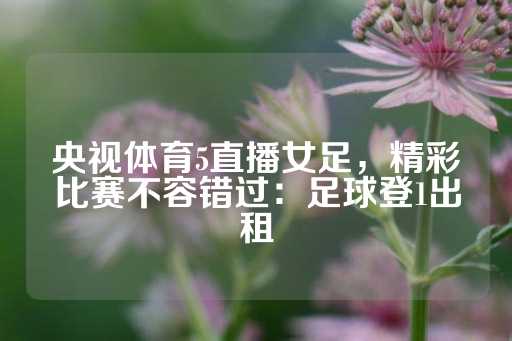 央视体育5直播女足，精彩比赛不容错过：足球登1出租-第1张图片-皇冠信用盘出租