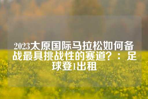 2023太原国际马拉松如何备战最具挑战性的赛道？：足球登1出租-第1张图片-皇冠信用盘出租