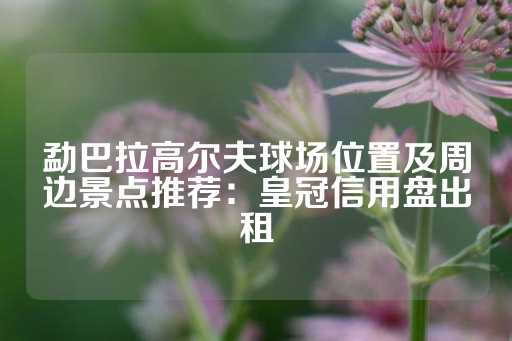 勐巴拉高尔夫球场位置及周边景点推荐：皇冠信用盘出租-第1张图片-皇冠信用盘出租