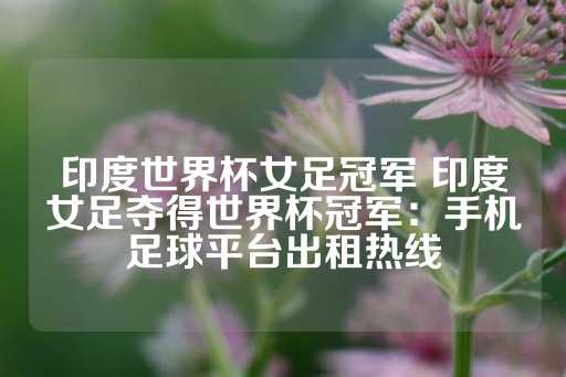 印度世界杯女足冠军 印度女足夺得世界杯冠军：手机足球平台出租热线