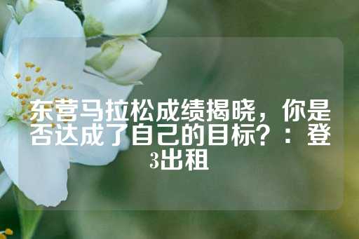 东营马拉松成绩揭晓，你是否达成了自己的目标？：登3出租