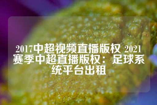 2017中超视频直播版权 2021赛季中超直播版权：足球系统平台出租