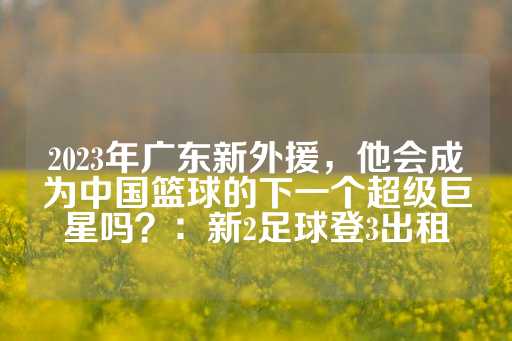 2023年广东新外援，他会成为中国篮球的下一个超级巨星吗？：新2足球登3出租