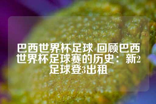 巴西世界杯足球 回顾巴西世界杯足球赛的历史：新2足球登3出租