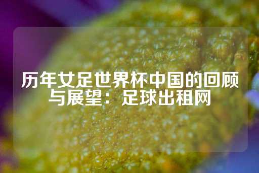 历年女足世界杯中国的回顾与展望：足球出租网