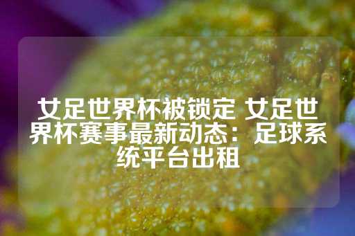 女足世界杯被锁定 女足世界杯赛事最新动态：足球系统平台出租-第1张图片-皇冠信用盘出租