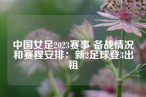 中国女足2023赛事 备战情况和赛程安排：新2足球登3出租