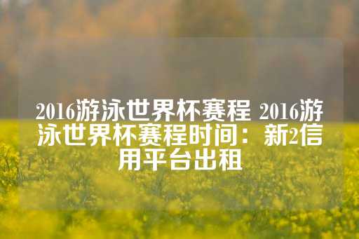 2016游泳世界杯赛程 2016游泳世界杯赛程时间：新2信用平台出租