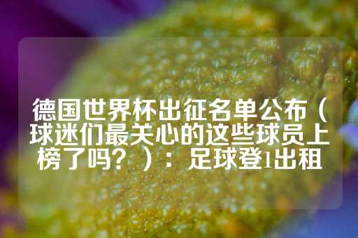 德国世界杯出征名单公布（球迷们最关心的这些球员上榜了吗？）：足球登1出租