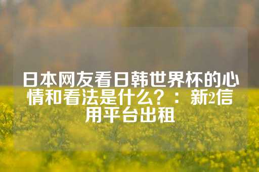 日本网友看日韩世界杯的心情和看法是什么？：新2信用平台出租