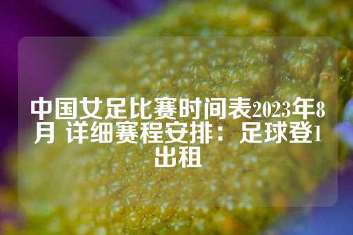 中国女足比赛时间表2023年8月 详细赛程安排：足球登1出租