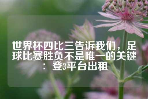 世界杯四比三告诉我们，足球比赛胜负不是唯一的关键：登3平台出租