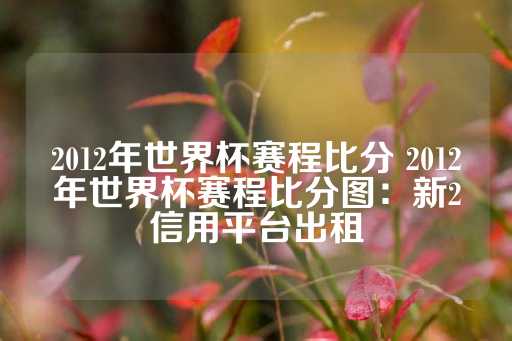 2012年世界杯赛程比分 2012年世界杯赛程比分图：新2信用平台出租