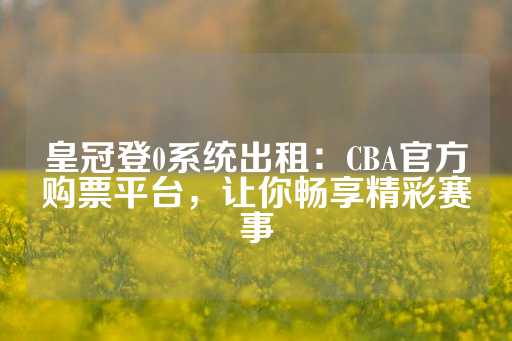 皇冠登0系统出租：CBA官方购票平台，让你畅享精彩赛事-第1张图片-皇冠信用盘出租