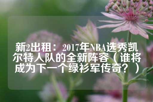 新2出租：2017年NBA选秀凯尔特人队的全新阵容（谁将成为下一个绿衫军传奇？）