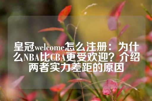 皇冠welcome怎么注册：为什么NBA比CBA更受欢迎？介绍两者实力差距的原因