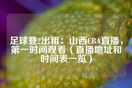 足球登2出租：山西CBA直播，第一时间观看（直播地址和时间表一览）